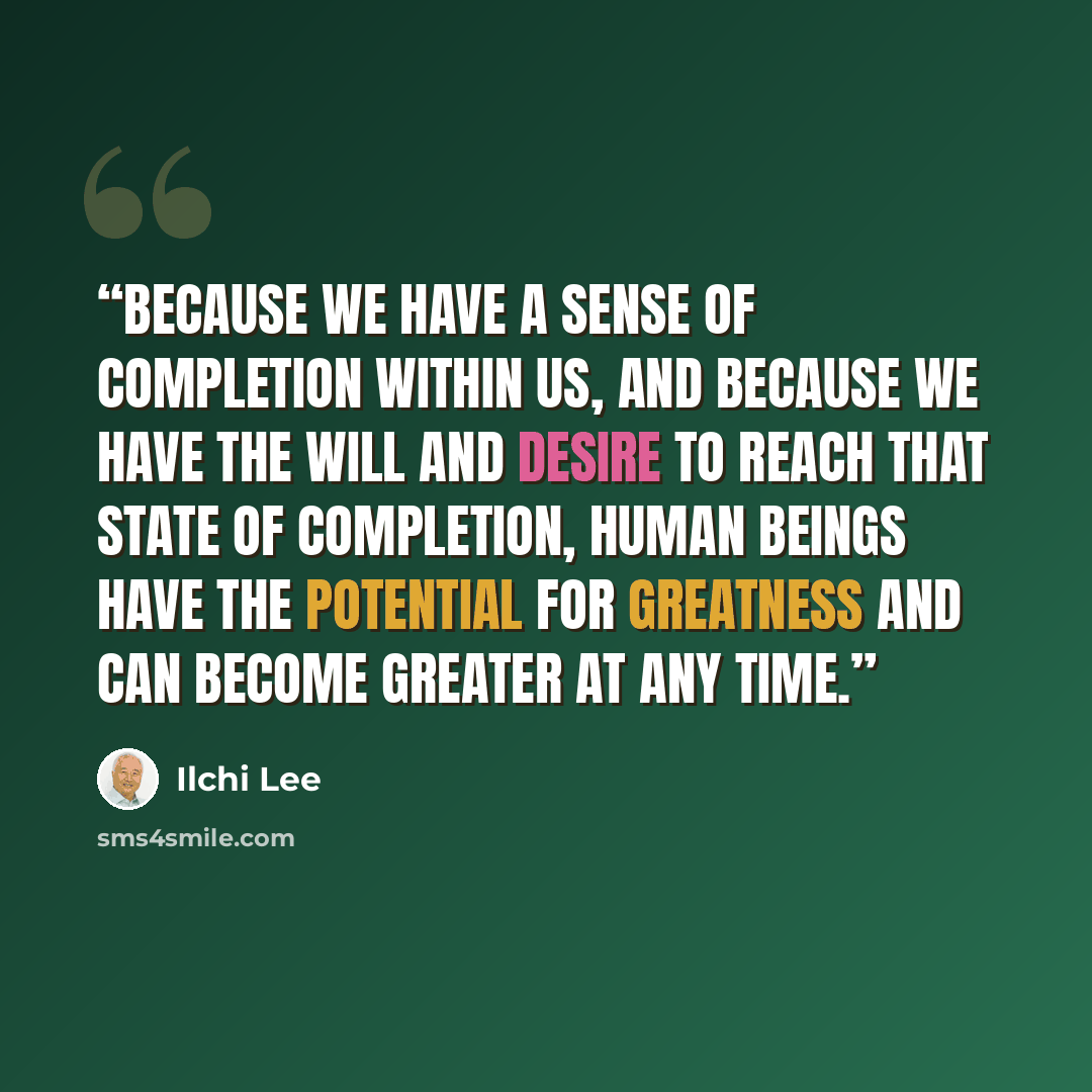 “Because we have a sense of completion within us, and because we have the will and desire to reach that state of completion, human beings have the potential for greatness and can become greater at any time.” quote by Ilchi Lee