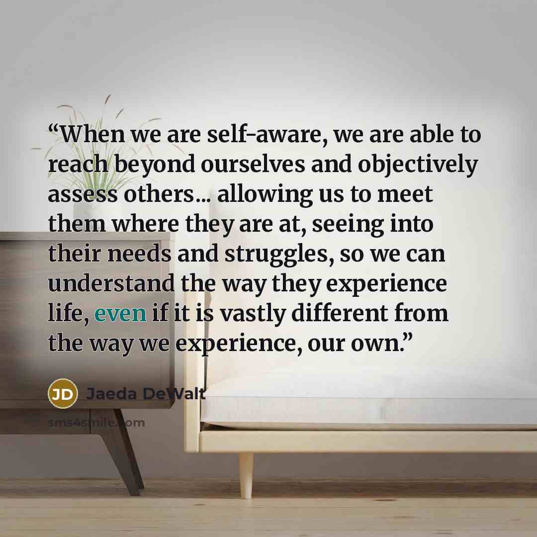 “When we are self-aware, we are able to reach beyond ourselves and objectively assess others... allowing us to meet them where they are at, seeing into their needs and struggles, so we can understand the way they experience life, even if it is vastly different from the way we experience, our own.” quote by Jaeda DeWalt