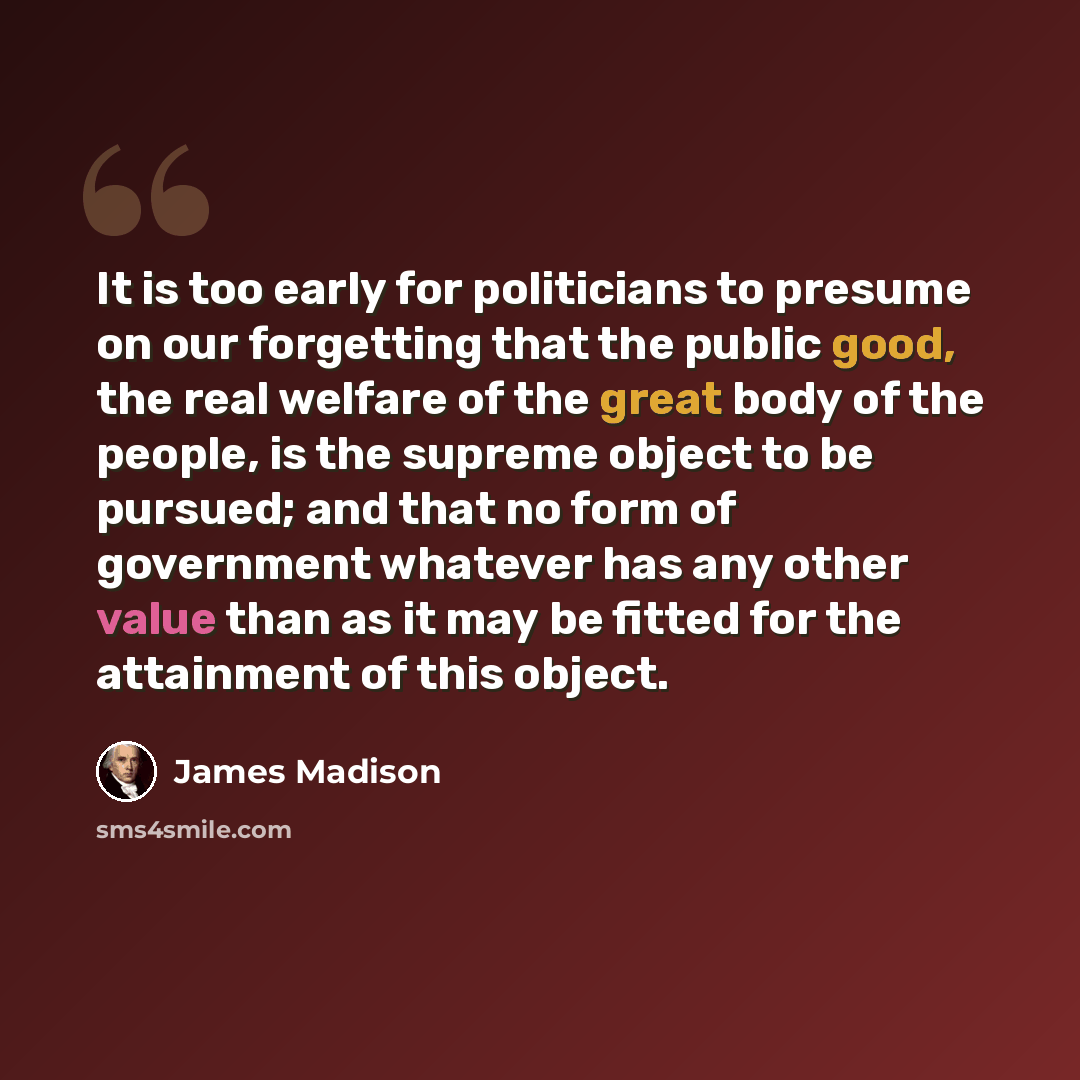 “It is too early for politicians to presume on our forgetting that the public good, the real welfare of the great body of the people, is the supreme object to be pursued; and that no form of government whatever has any other value than as it may be fitted for the attainment of this object.” quote by James Madison