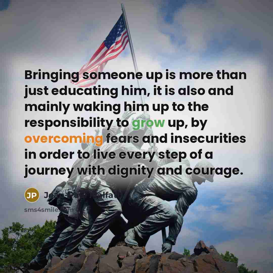“Bringing someone up is more than just educating him, it is also and mainly waking him up to the responsibility to grow up, by overcoming fears and insecurities in order to live every step of a journey with dignity and courage.” quote by Jean-Paul Malfatti