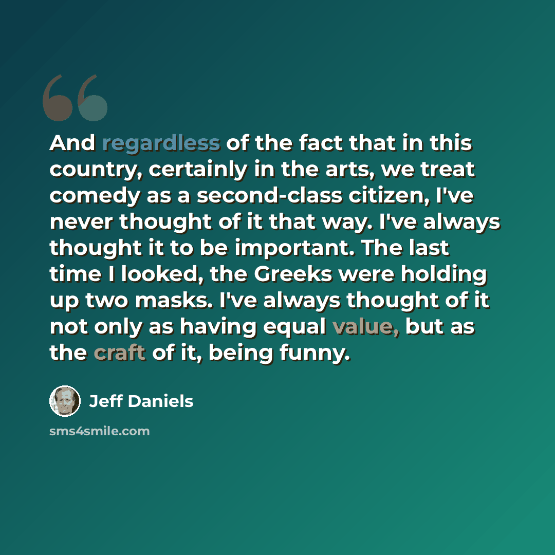 “And regardless of the fact that in this country, certainly in the arts, we treat comedy as a second-class citizen, I've never thought of it that way. I've always thought it to be important. The last time I looked, the Greeks were holding up two masks. I've always thought of it not only as having…” quote by Jeff Daniels