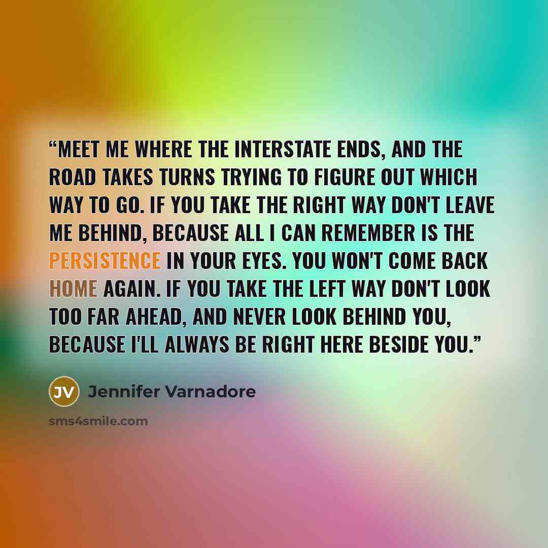 “Meet me where the interstate ends, and the road takes turns trying to figure out which way to go. If you take the right way don't leave me behind, because all I can remember is the persistence in your eyes. You won't come back home again. If you take the left way don't look too far ahead, and…” quote by Jennifer Varnadore