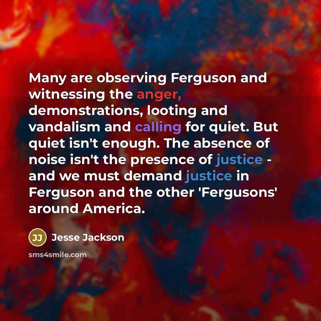 “Many are observing Ferguson and witnessing the anger, demonstrations, looting and vandalism and calling for quiet. But quiet isn't enough. The absence of noise isn't the presence of justice - and we must demand justice in Ferguson and the other 'Fergusons' around America.” quote by Jesse Jackson