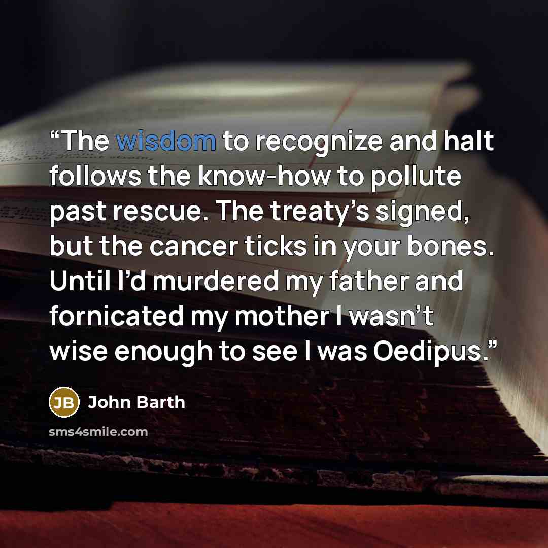 “The wisdom to recognize and halt follows the know-how to pollute past rescue. The treaty’s signed, but the cancer ticks in your bones. Until I’d murdered my father and fornicated my mother I wasn’t wise enough to see I was Oedipus.” quote by John Barth