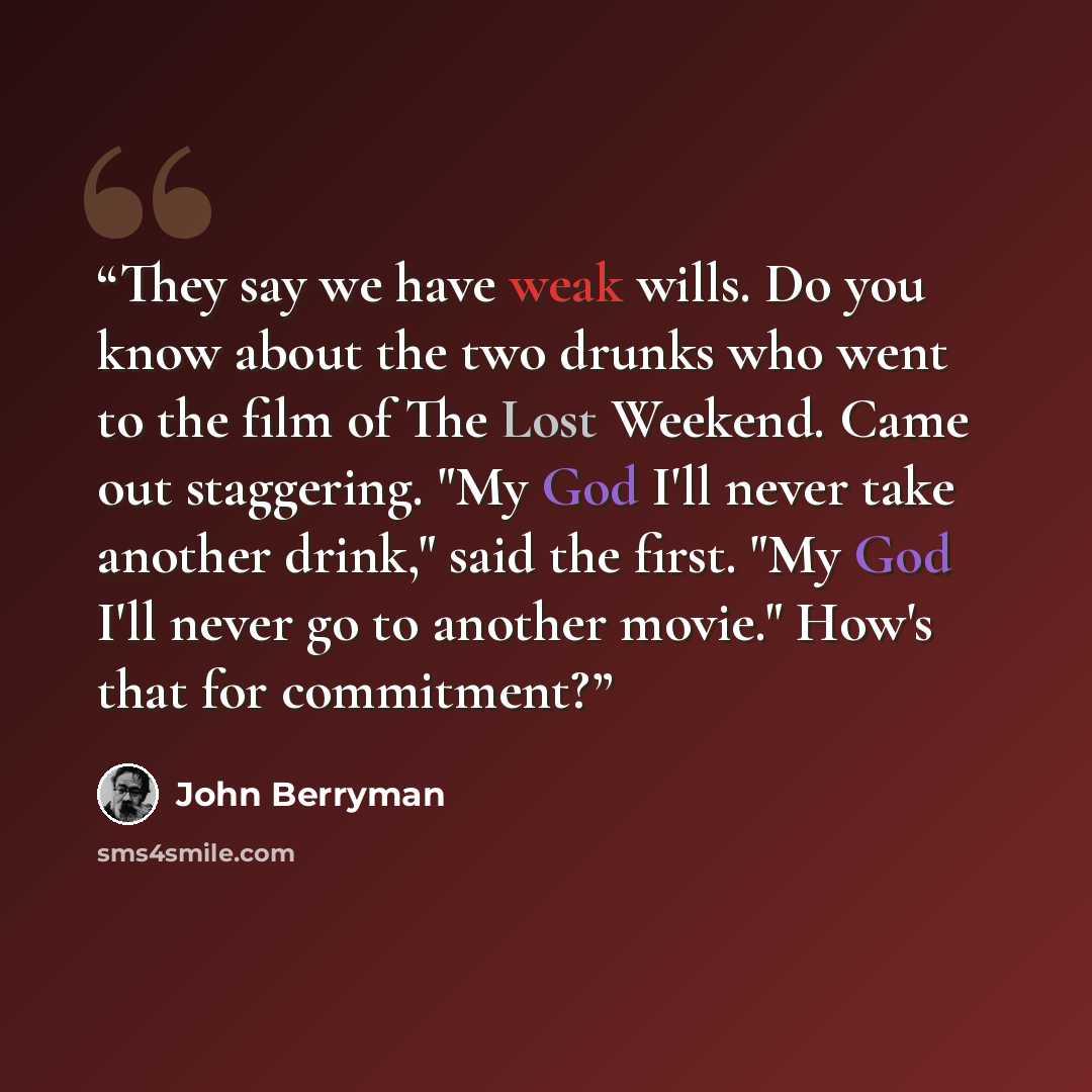 “They say we have weak wills. Do you know about the two drunks who went to the film of The Lost Weekend. Came out staggering. "My God I'll never take another drink," said the first. "My God I'll never go to another movie." How's that for commitment?” quote by John Berryman