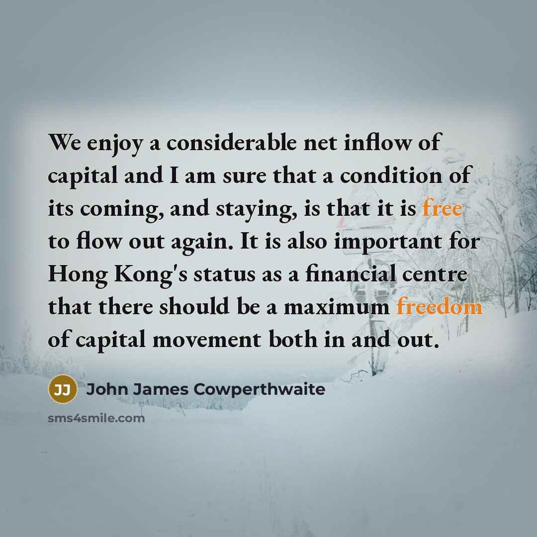 “We enjoy a considerable net inflow of capital and I am sure that a condition of its coming, and staying, is that it is free to flow out again. It is also important for Hong Kong's status as a financial centre that there should be a maximum freedom of capital movement both in and out.” quote by John James Cowperthwaite