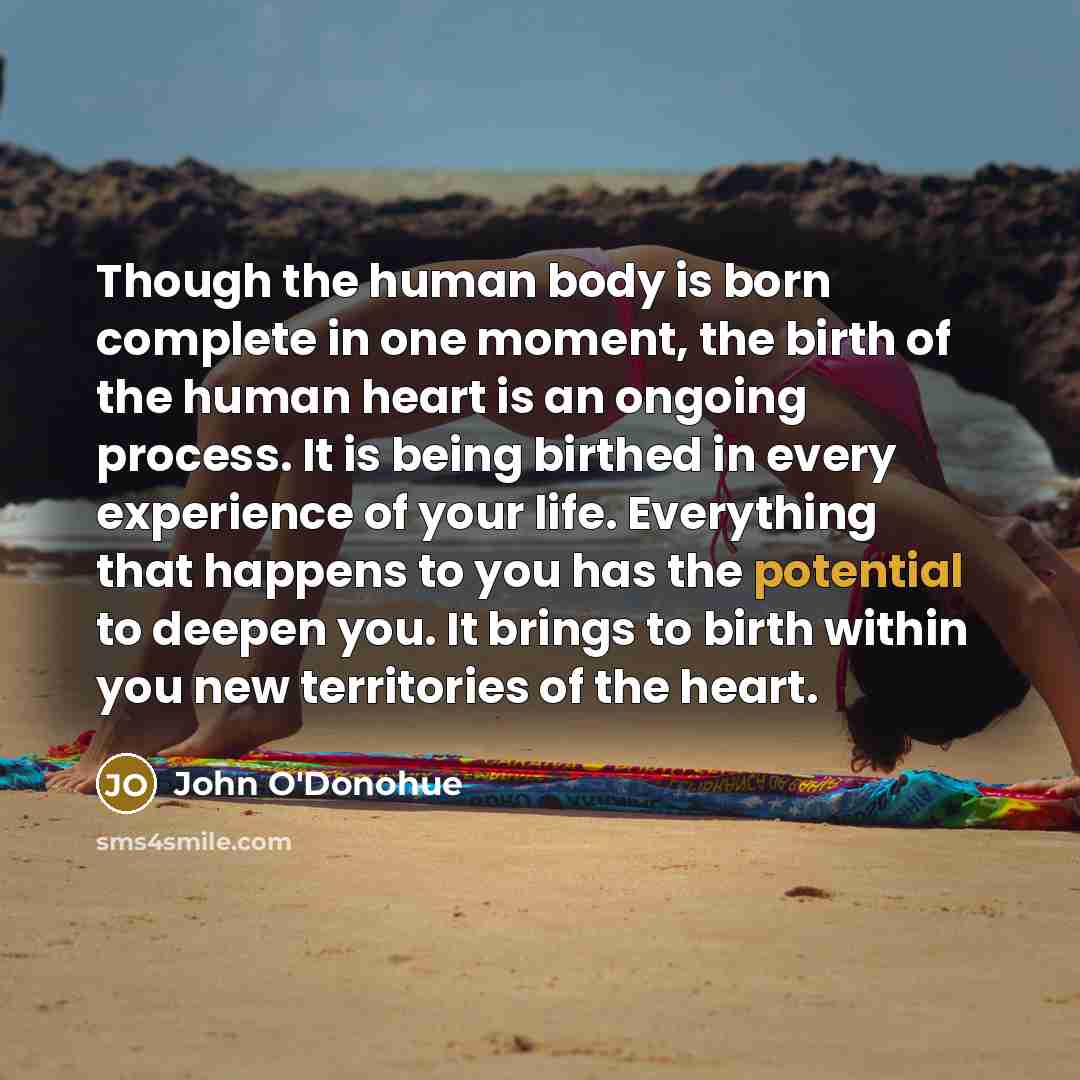 “Though the human body is born complete in one moment, the birth of the human heart is an ongoing process. It is being birthed in every experience of your life. Everything that happens to you has the potential to deepen you. It brings to birth within you new territories of the heart.” quote by John O'Donohue