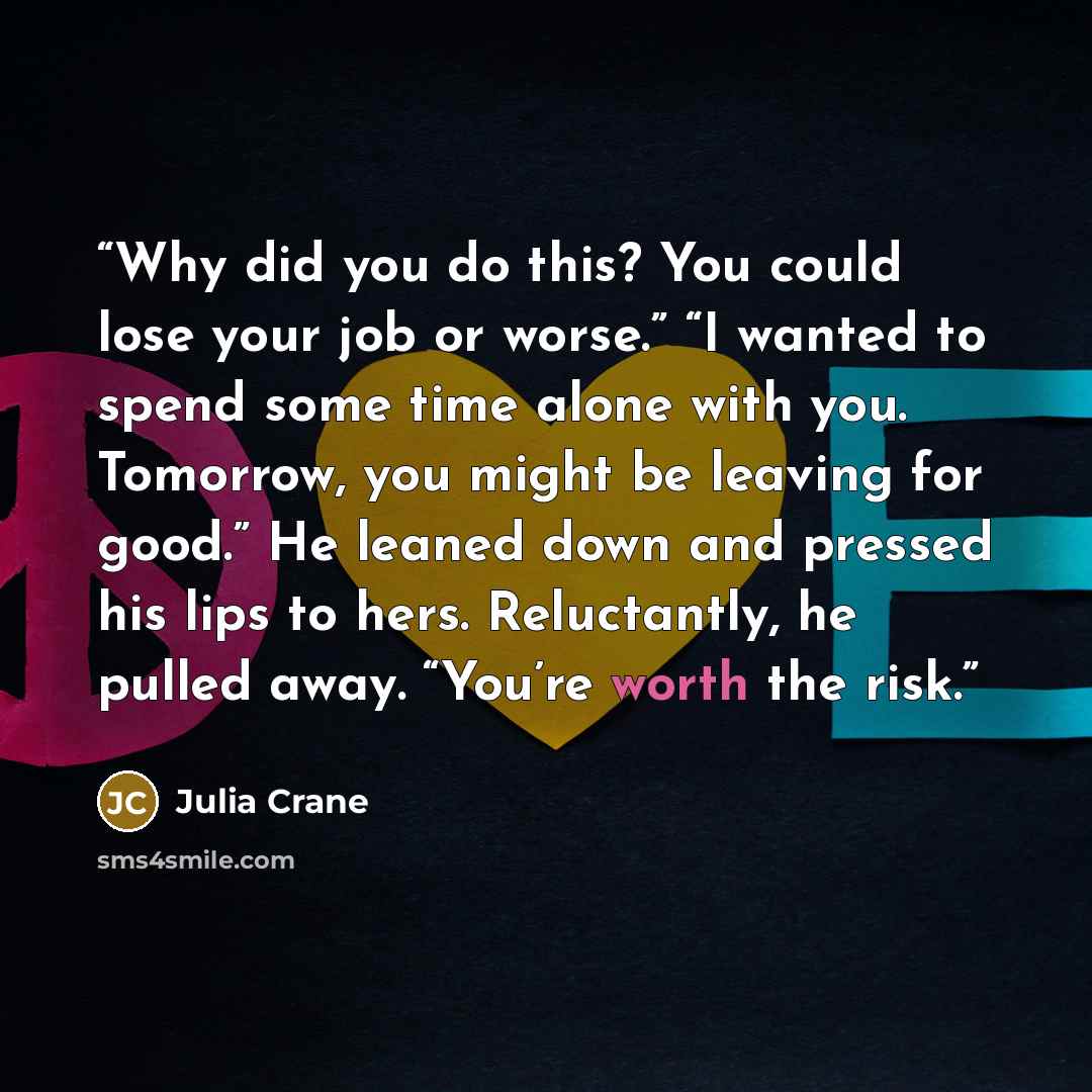 “Why did you do this? You could lose your job or worse.” “I wanted to spend some time alone with you. Tomorrow, you might be leaving for good.” He leaned down and pressed his lips to hers. Reluctantly, he pulled away. “You’re worth the risk.” quote by Julia Crane