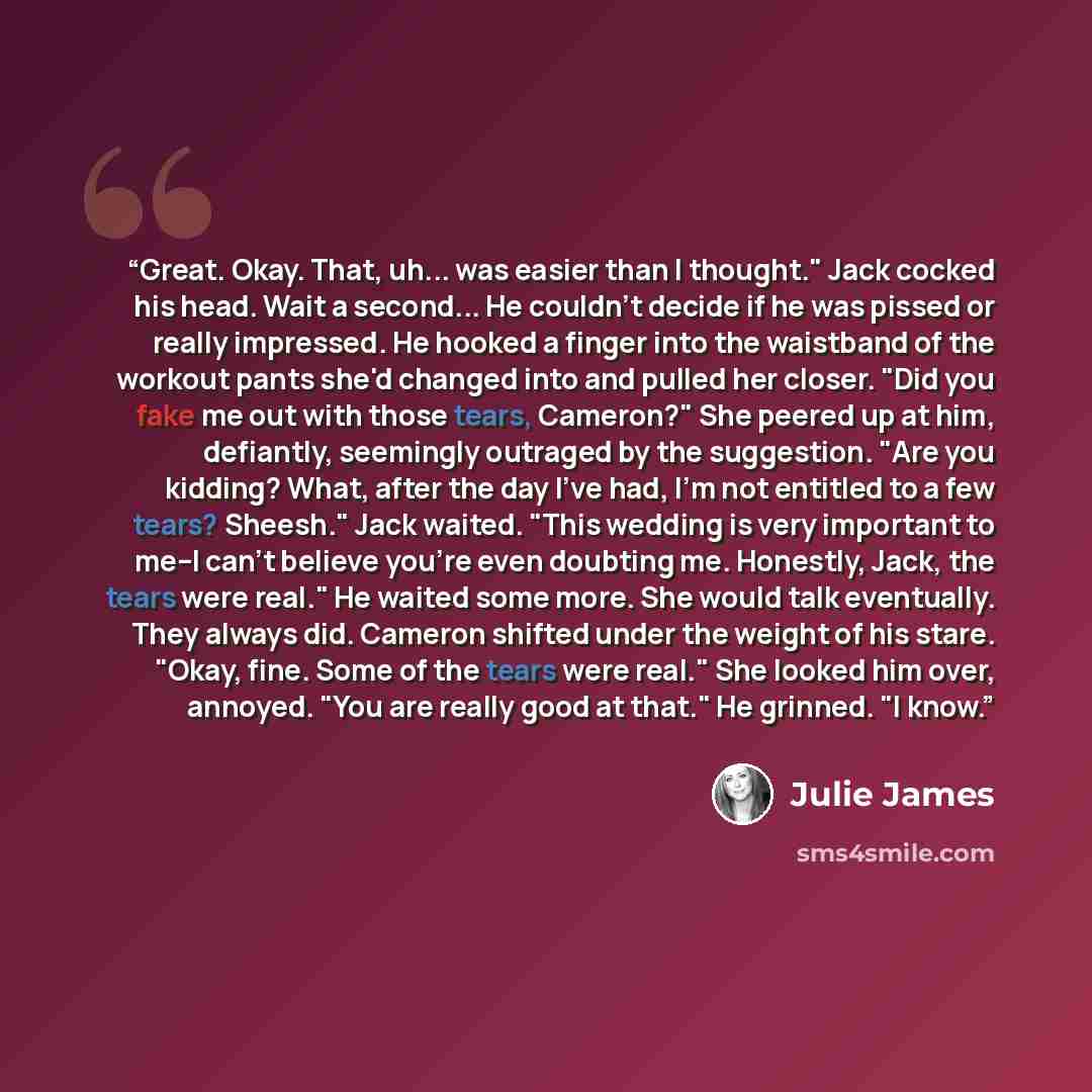 “Great. Okay. That, uh... was easier than I thought." Jack cocked his head. Wait a second... He couldn't decide if he was pissed or really impressed. He hooked a finger into the waistband of the workout pants she'd changed into and pulled her closer. "Did you fake me out with those tears, Cameron?"…” quote by Julie James