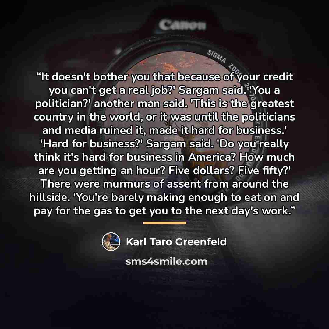 “It doesn't bother you that because of your credit you can't get a real job?' Sargam said. 'You a politician?' another man said. 'This is the greatest country in the world, or it was until the politicians and media ruined it, made it hard for business.' 'Hard for business?' Sargam said. 'Do you…” quote by Karl Taro Greenfeld