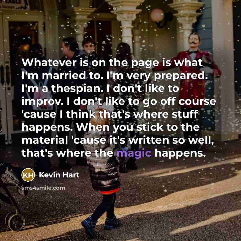 “Whatever is on the page is what I'm married to. I'm very prepared. I'm a thespian. I don't like to improv. I don't like to go off course 'cause I think that's where stuff happens. When you stick to the material 'cause it's written so well, that's where the magic happens.” quote by Kevin Hart
