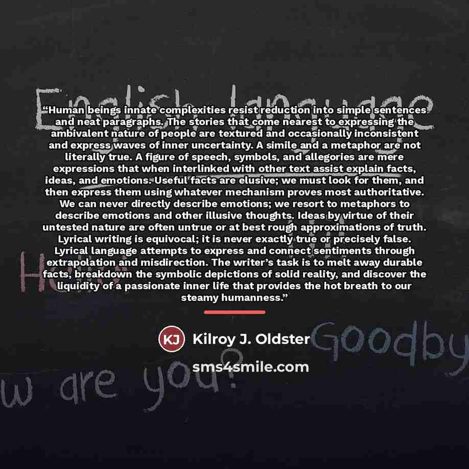 “Human beings innate complexities resist reduction into simple sentences and neat paragraphs. The stories that come nearest to expressing the ambivalent nature of people are textured and occasionally inconsistent and express waves of inner uncertainty. A simile and a metaphor are not literally…” quote by Kilroy J. Oldster