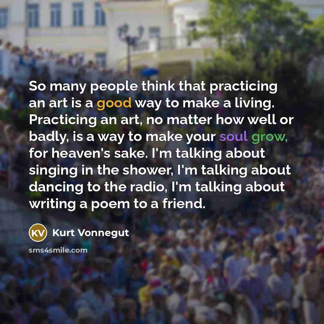 “So many people think that practicing an art is a good way to make a living. Practicing an art, no matter how well or badly, is a way to make your soul grow, for heaven's sake. I'm talking about singing in the shower, I'm talking about dancing to the radio, I'm talking about writing a poem to a…” quote by Kurt Vonnegut