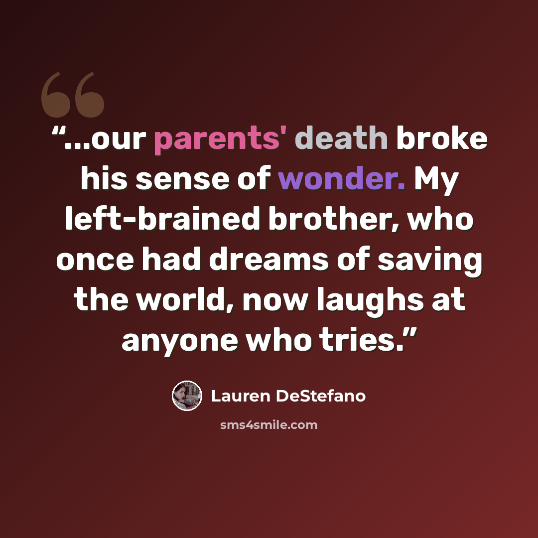 “...our parents' death broke his sense of wonder. My left-brained brother, who once had dreams of saving the world, now laughs at anyone who tries.” quote by Lauren DeStefano