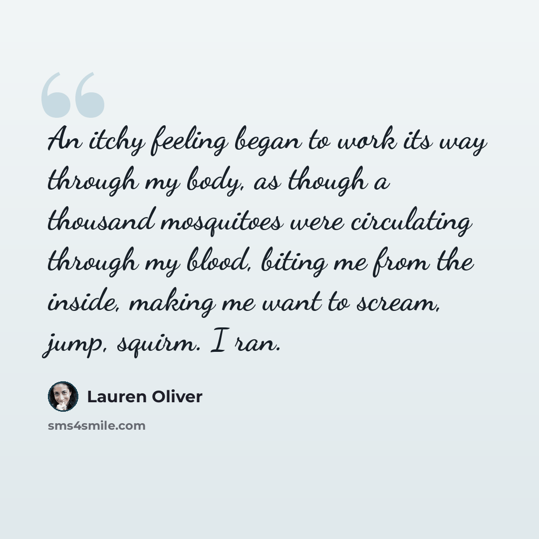 “An itchy feeling began to work its way through my body, as though a thousand mosquitoes were circulating through my blood, biting me from the inside, making me want to scream, jump, squirm. I ran.” quote by Lauren Oliver