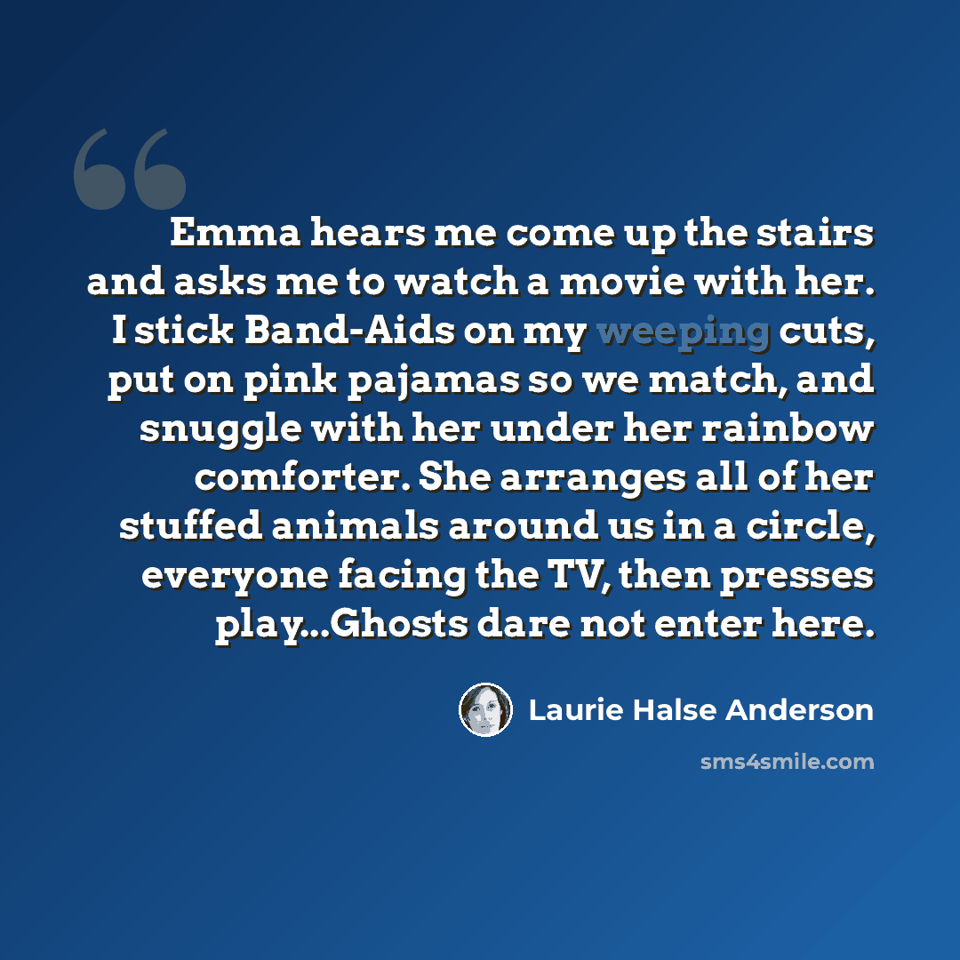 “Emma hears me come up the stairs and asks me to watch a movie with her. I stick Band-Aids on my weeping cuts, put on pink pajamas so we match, and snuggle with her under her rainbow comforter. She arranges all of her stuffed animals around us in a circle, everyone facing the TV, then presses…” quote by Laurie Halse Anderson