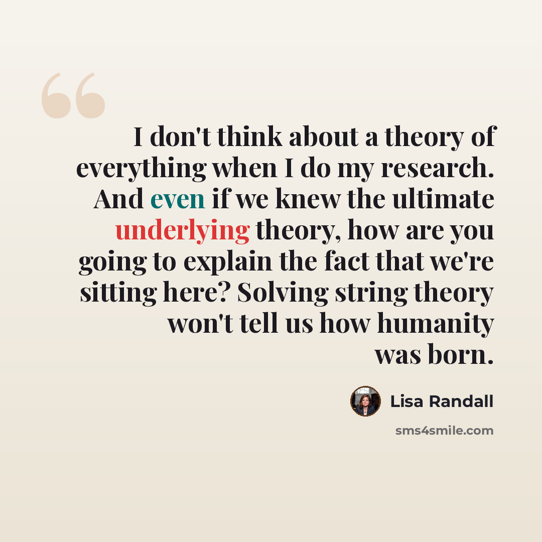 “I don't think about a theory of everything when I do my research. And even if we knew the ultimate underlying theory, how are you going to explain the fact that we're sitting here? Solving string theory won't tell us how humanity was born.” quote by Lisa Randall