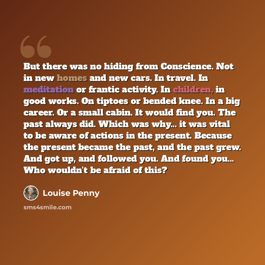 “But there was no hiding from Conscience. Not in new homes and new cars. In travel. In meditation or frantic activity. In children, in good works. On tiptoes or bended knee. In a big career. Or a small cabin. It would find you. The past always did. Which was why... it was vital to be aware of…” quote by Louise Penny