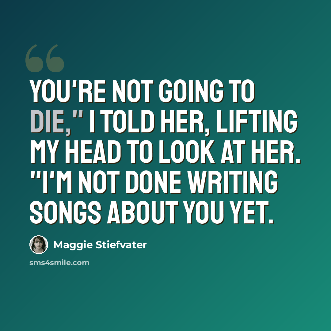“You're not going to die," I told her, lifting my head to look at her. "I'm not done writing songs about you yet.” quote by Maggie Stiefvater