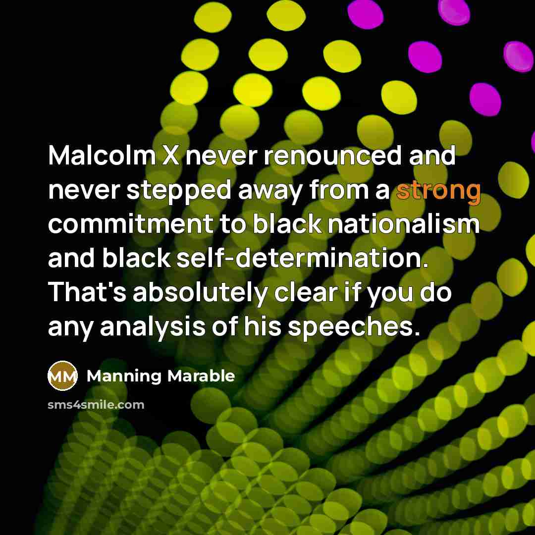 “Malcolm X never renounced and never stepped away from a strong commitment to black nationalism and black self-determination. That's absolutely clear if you do any analysis of his speeches.” quote by Manning Marable