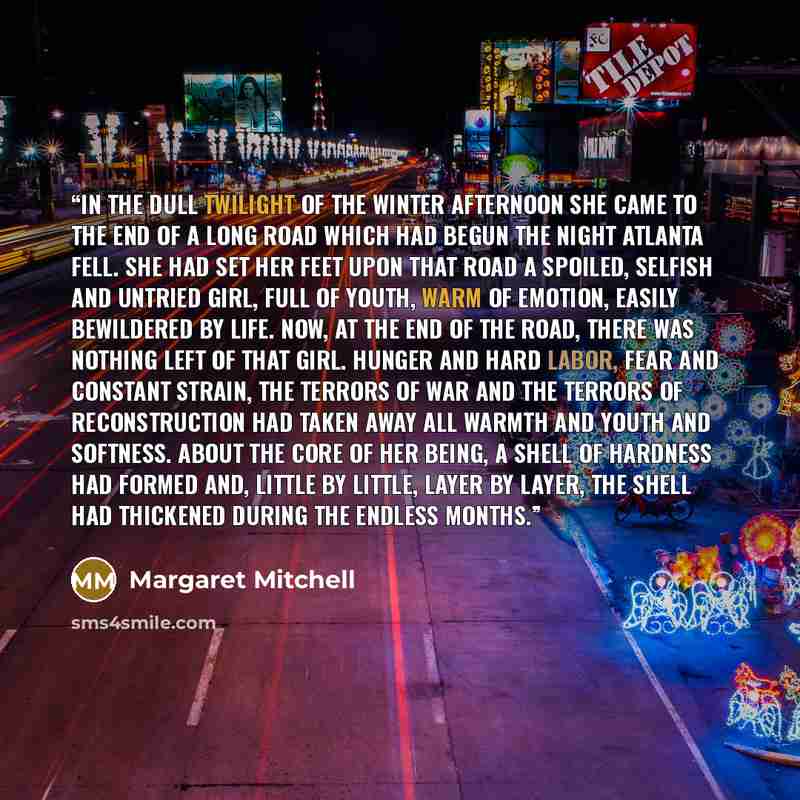 “In the dull twilight of the winter afternoon she came to the end of a long road which had begun the night Atlanta fell. She had set her feet upon that road a spoiled, selfish and untried girl, full of youth, warm of emotion, easily bewildered by life. Now, at the end of the road, there was nothing…” quote by Margaret Mitchell