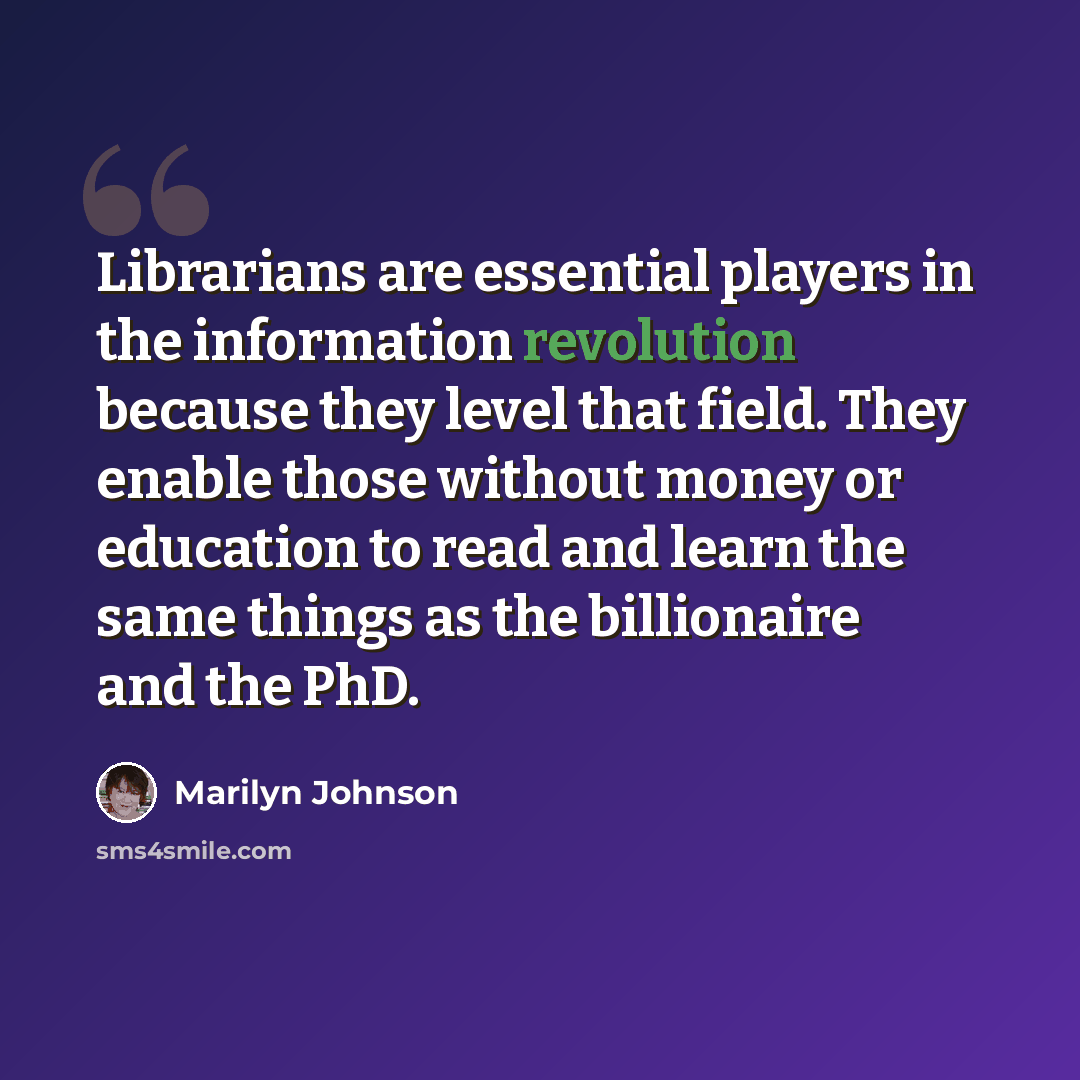 “Librarians are essential players in the information revolution because they level that field. They enable those without money or education to read and learn the same things as the billionaire and the PhD.” quote by Marilyn Johnson