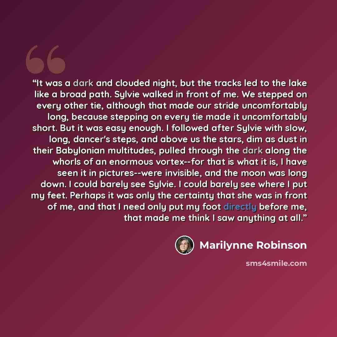 “It was a dark and clouded night, but the tracks led to the lake like a broad path. Sylvie walked in front of me. We stepped on every other tie, although that made our stride uncomfortably long, because stepping on every tie made it uncomfortably short. But it was easy enough. I followed after…” quote by Marilynne Robinson