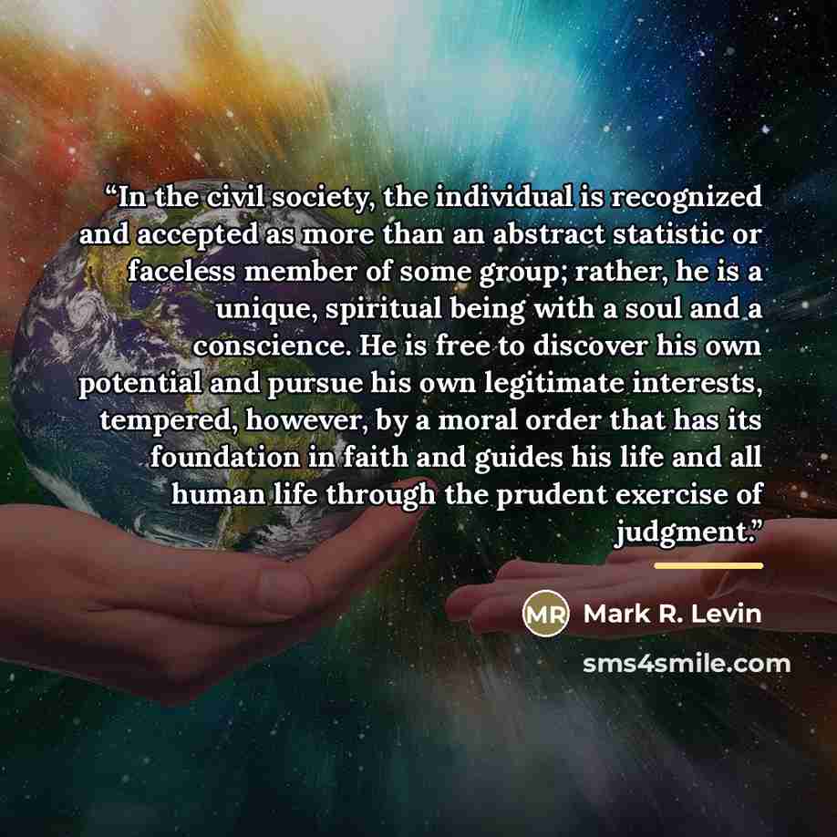 “In the civil society, the individual is recognized and accepted as more than an abstract statistic or faceless member of some group; rather, he is a unique, spiritual being with a soul and a conscience. He is free to discover his own potential and pursue his own legitimate interests, tempered…” quote by Mark R. Levin