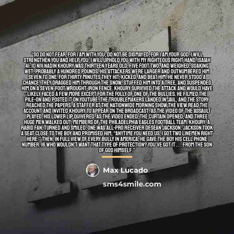 “So do not fear, for I am with you; do not be dismayed, for I am your God. I will strengthen you and help you; I will uphold you with my righteous right hand. Isaiah 41: 10 NIV Nadin Khoury was thirteen years old, five foot two, and weighed, soaking wet, probably a hundred pounds. His attackers…” quote by Max Lucado