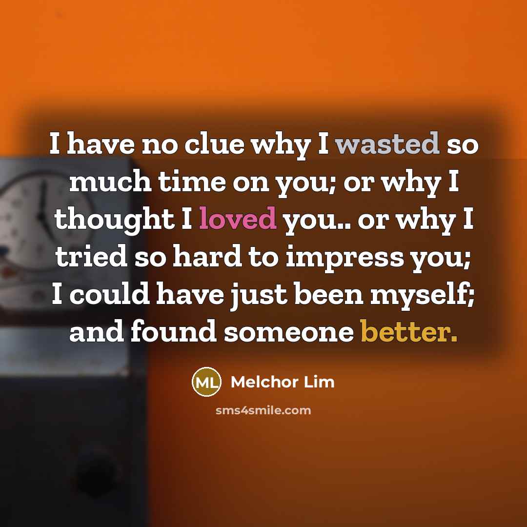 “I have no clue why I wasted so much time on you; or why I thought I loved you.. or why I tried so hard to impress you; I could have just been myself; and found someone better.” quote by Melchor Lim