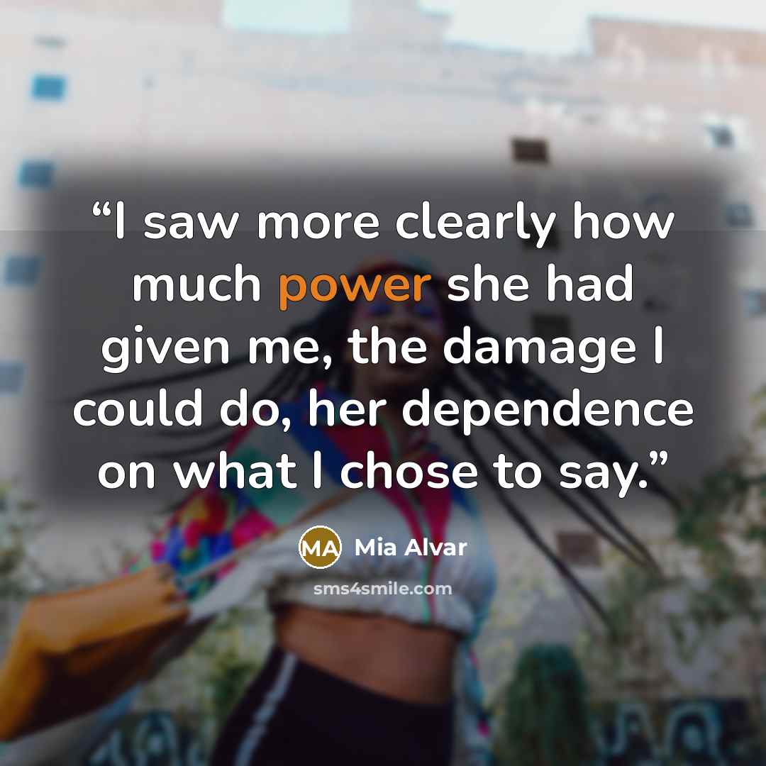 “I saw more clearly how much power she had given me, the damage I could do, her dependence on what I chose to say.” quote by Mia Alvar