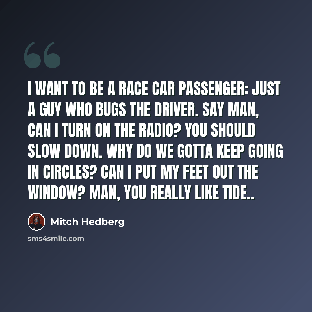 “I want to be a race car passenger: just a guy who bugs the driver. Say man, can I turn on the radio? You should slow down. Why do we gotta keep going in circles? Can I put my feet out the window? Man, you really like Tide..” quote by Mitch Hedberg