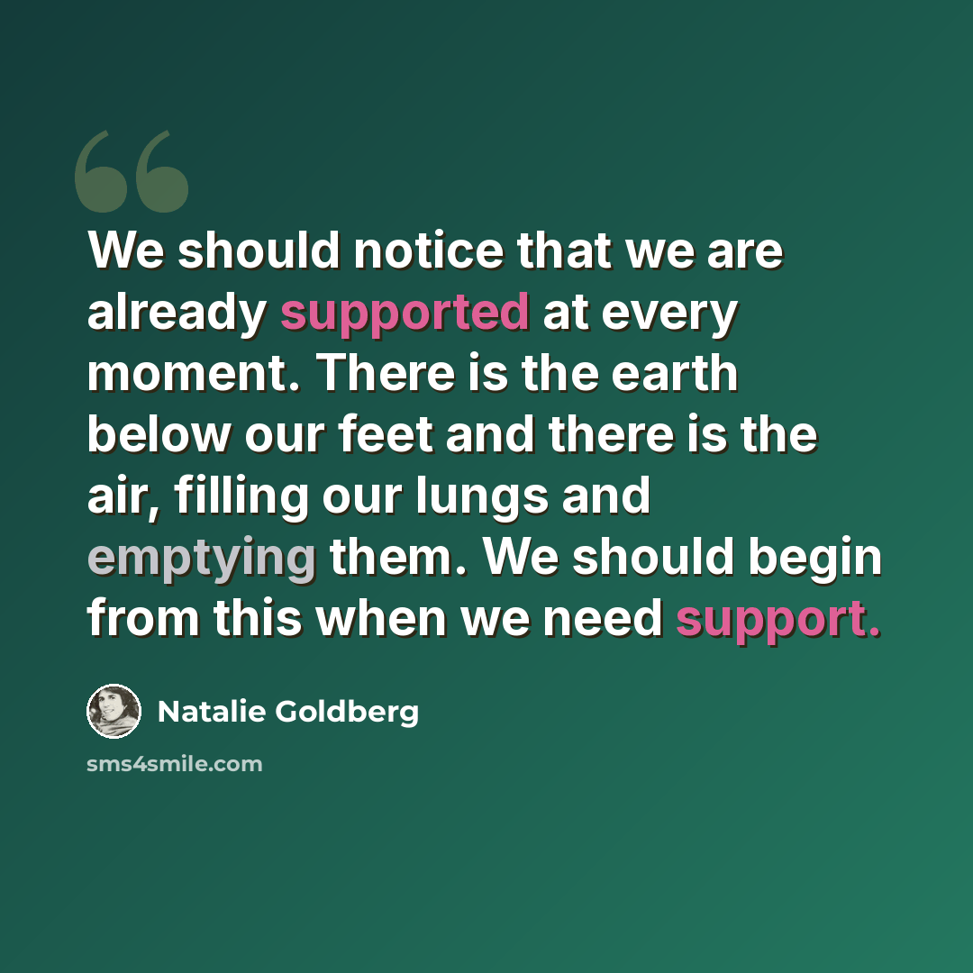 “We should notice that we are already supported at every moment. There is the earth below our feet and there is the air, filling our lungs and emptying them. We should begin from this when we need support.” quote by Natalie Goldberg