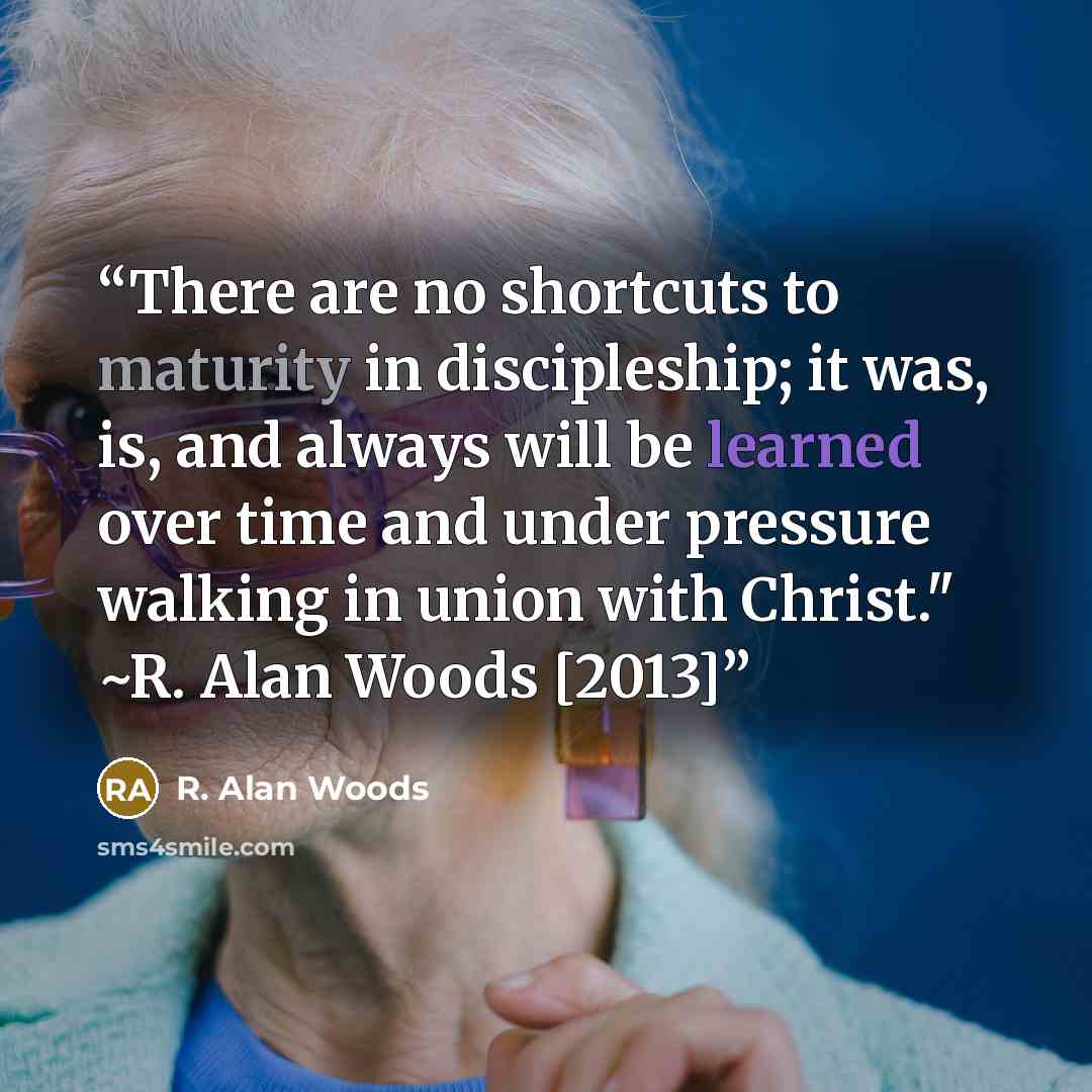 “There are no shortcuts to maturity in discipleship; it was, is, and always will be learned over time and under pressure walking in union with Christ." ~R. Alan Woods [2013]” quote by R. Alan Woods