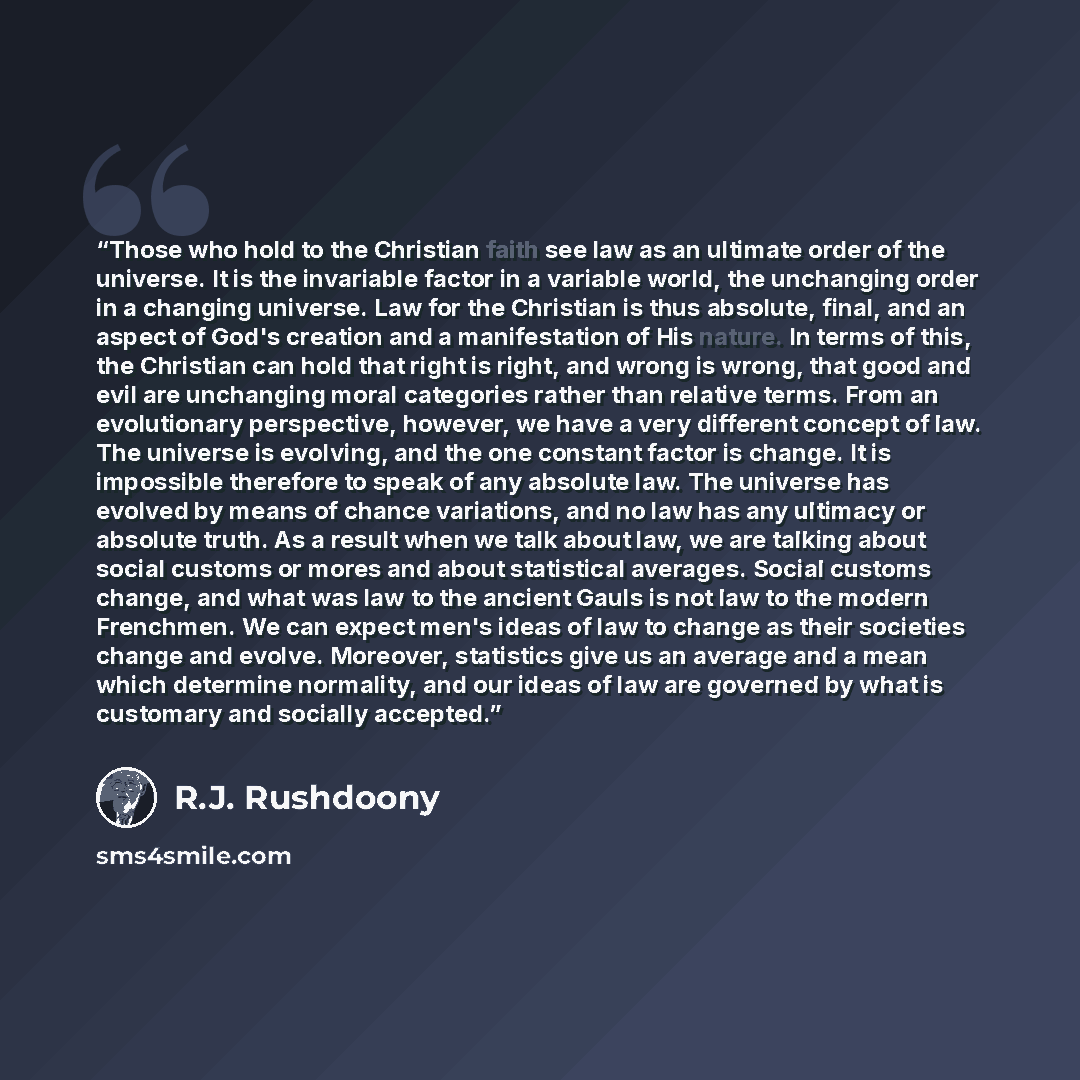 “Those who hold to the Christian faith see law as an ultimate order of the universe. It is the invariable factor in a variable world, the unchanging order in a changing universe. Law for the Christian is thus absolute, final, and an aspect of God's creation and a manifestation of His nature. In…” quote by R.J. Rushdoony