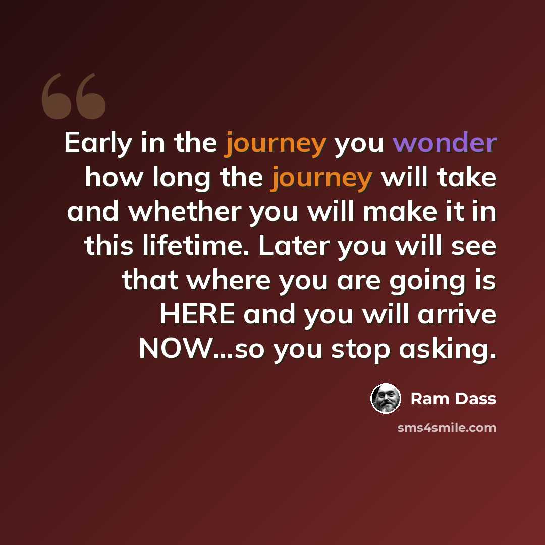 “Early in the journey you wonder how long the journey will take and whether you will make it in this lifetime. Later you will see that where you are going is HERE and you will arrive NOW...so you stop asking.” quote by Ram Dass