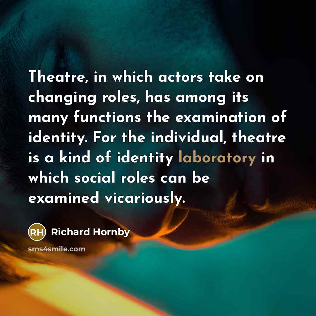 “Theatre, in which actors take on changing roles, has among its many functions the examination of identity. For the individual, theatre is a kind of identity laboratory in which social roles can be examined vicariously.” quote by Richard Hornby