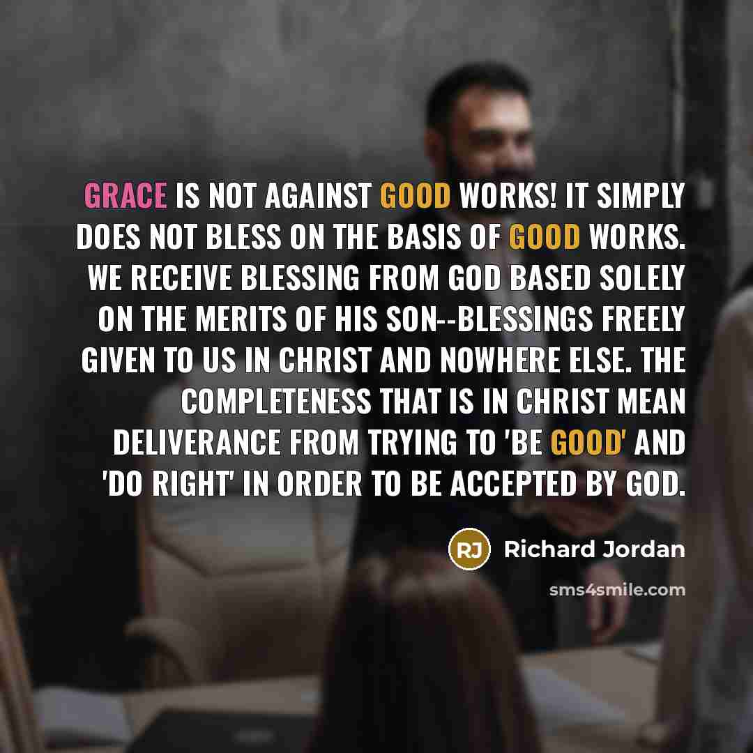 “Grace is not against good works! It simply does not bless on the basis of good works. We receive blessing from God based solely on the merits of His Son--blessings freely given to us in Christ and nowhere else. The completeness that is in Christ mean deliverance from trying to 'be good' and 'do…” quote by Richard Jordan