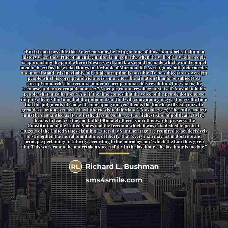 “But it is just possible that Americans may be living on one of those boundaries in human history when the virtue of an entire nation is in jeopardy, when the will of the whole people is approaching the point where it desires evil, and laws could be made which would compel men to do evil as the…” quote by Richard L. Bushman
