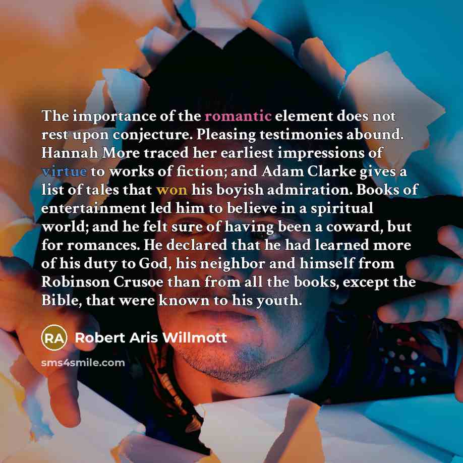 “The importance of the romantic element does not rest upon conjecture. Pleasing testimonies abound. Hannah More traced her earliest impressions of virtue to works of fiction; and Adam Clarke gives a list of tales that won his boyish admiration. Books of entertainment led him to believe in a…” quote by Robert Aris Willmott