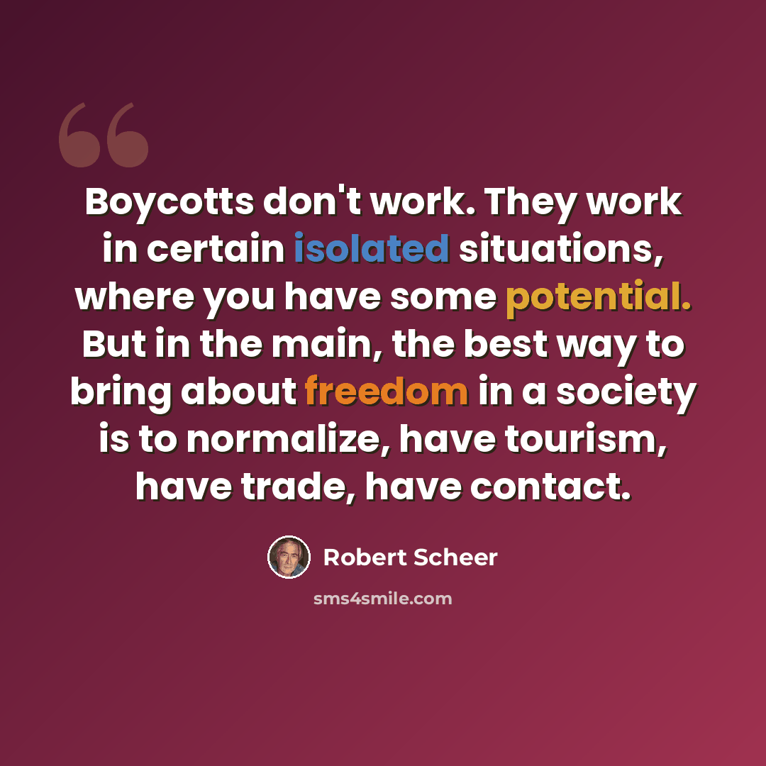 “Boycotts don't work. They work in certain isolated situations, where you have some potential. But in the main, the best way to bring about freedom in a society is to normalize, have tourism, have trade, have contact.” quote by Robert Scheer