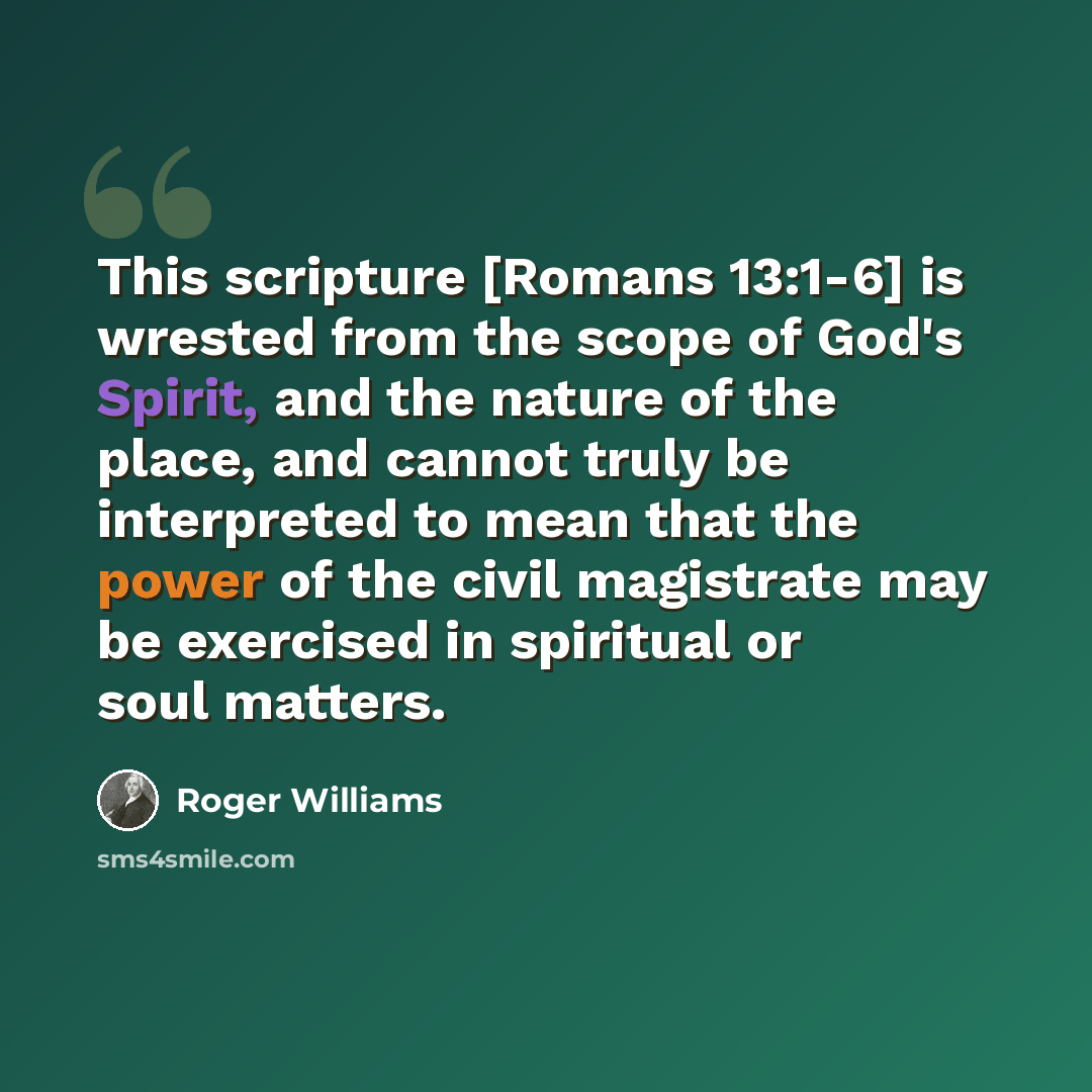 “This scripture [Romans 13:1-6] is wrested from the scope of God's Spirit, and the nature of the place, and cannot truly be interpreted to mean that the power of the civil magistrate may be exercised in spiritual or soul matters.” quote by Roger Williams