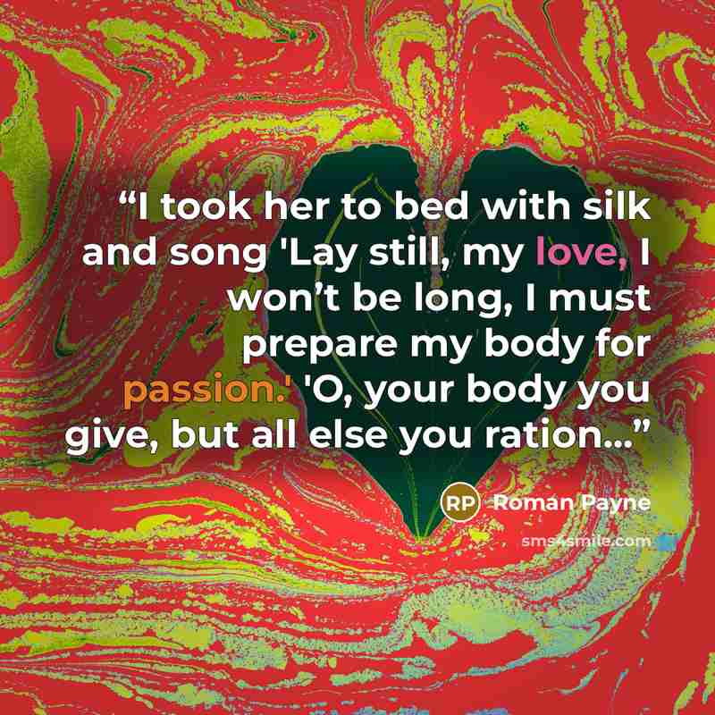“I took her to bed with silk and song 'Lay still, my love, I won’t be long, I must prepare my body for passion.' 'O, your body you give, but all else you ration...” quote by Roman Payne