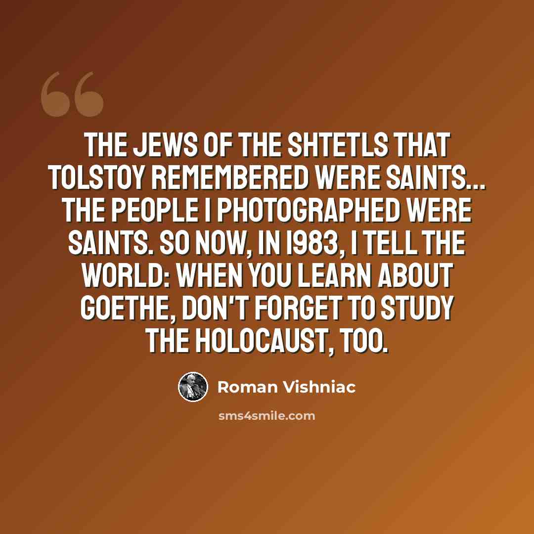 “The Jews of the shtetls that Tolstoy remembered were saints... the people I photographed were saints. So now, in 1983, I tell the world: When you learn about Goethe, don't forget to study the Holocaust, too.” quote by Roman Vishniac