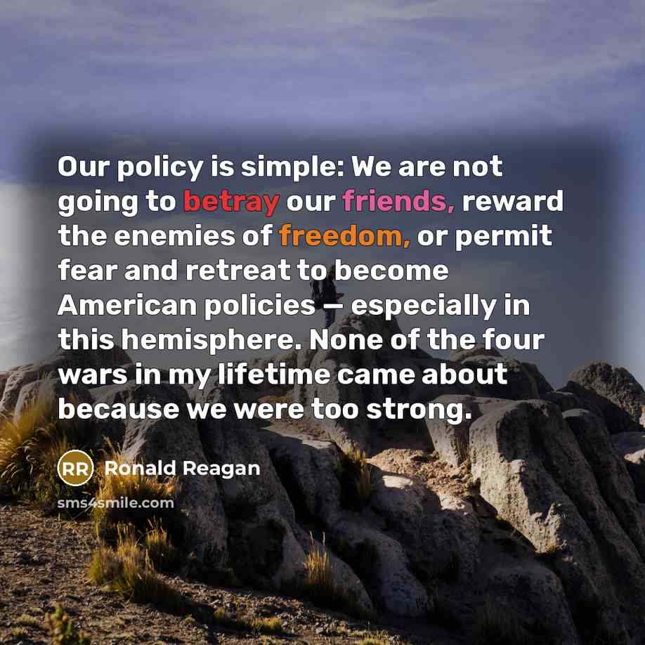 “Our policy is simple: We are not going to betray our friends, reward the enemies of freedom, or permit fear and retreat to become American policies — especially in this hemisphere. None of the four wars in my lifetime came about because we were too strong.” quote by Ronald Reagan