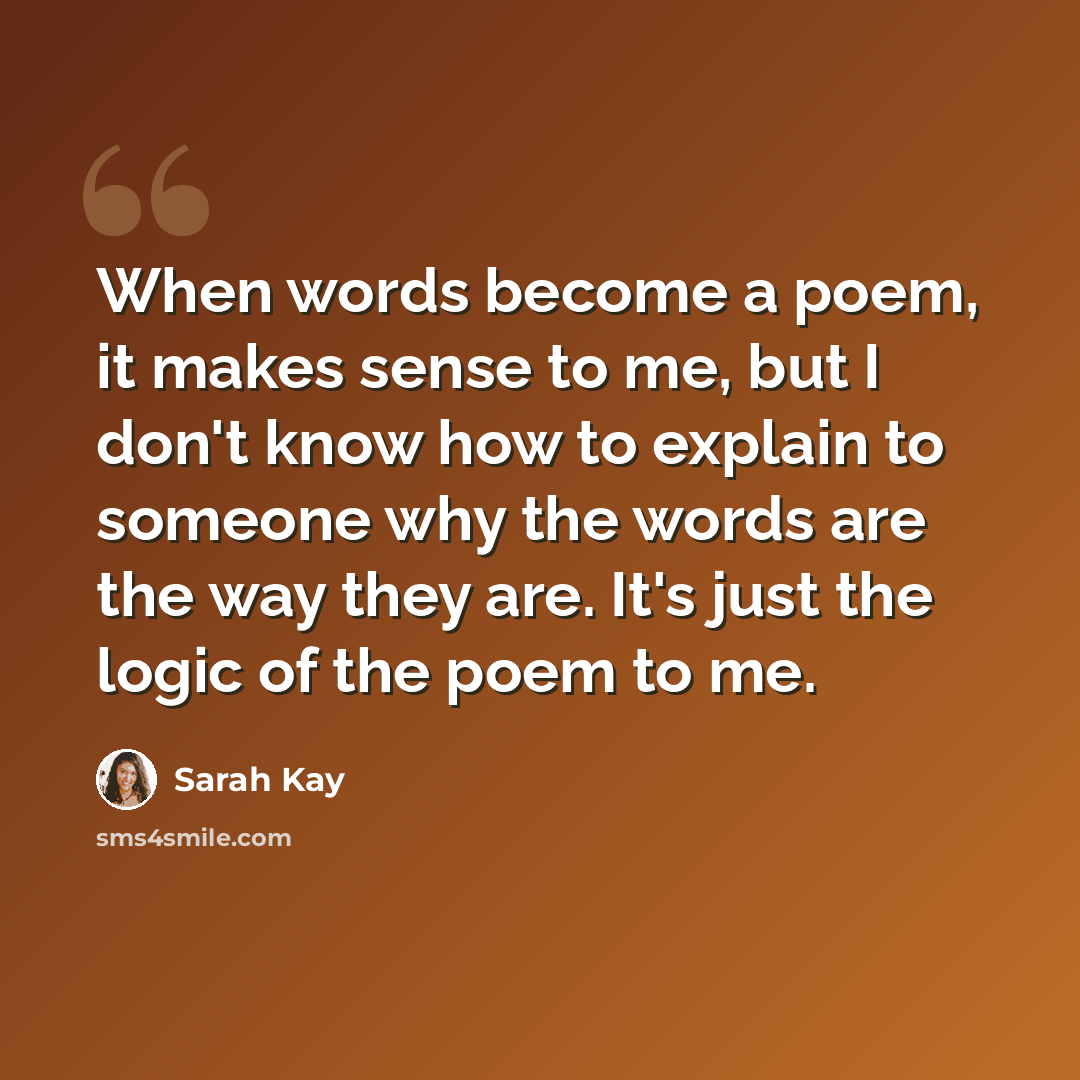 “When words become a poem, it makes sense to me, but I don't know how to explain to someone why the words are the way they are. It's just the logic of the poem to me.” quote by Sarah Kay