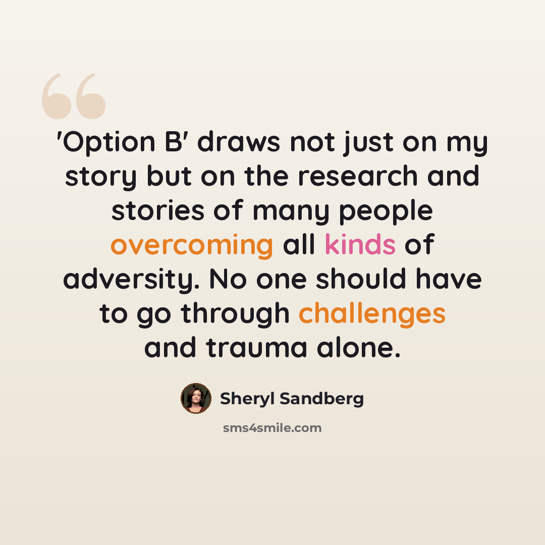 “'Option B' draws not just on my story but on the research and stories of many people overcoming all kinds of adversity. No one should have to go through challenges and trauma alone.” quote by Sheryl Sandberg