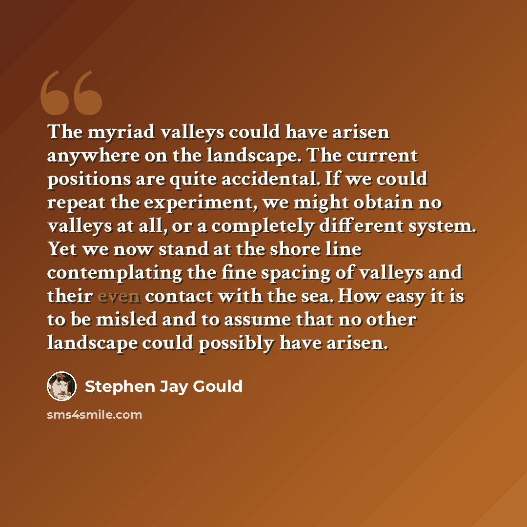 “The myriad valleys could have arisen anywhere on the landscape. The current positions are quite accidental. If we could repeat the experiment, we might obtain no valleys at all, or a completely different system. Yet we now stand at the shore line contemplating the fine spacing of valleys and their…” quote by Stephen Jay Gould