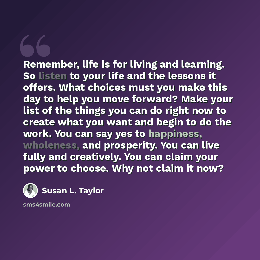 “Remember, life is for living and learning. So listen to your life and the lessons it offers. What choices must you make this day to help you move forward? Make your list of the things you can do right now to create what you want and begin to do the work. You can say yes to happiness, wholeness…” quote by Susan L. Taylor