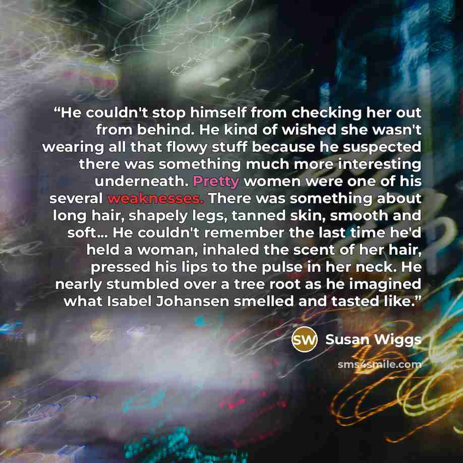 “He couldn't stop himself from checking her out from behind. He kind of wished she wasn't wearing all that flowy stuff because he suspected there was something much more interesting underneath. Pretty women were one of his several weaknesses. There was something about long hair, shapely legs…” quote by Susan Wiggs